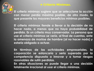 • Criterio Minimax.

El criterio minimax sugiere que se seleccione la acción
con menor perdía máxima posible, de otro modo, la
que presente los mayores beneficios mínimos posibles.

El criterio minimax tiende a llevar a la decisión de no
hacer nada, a menos que no haya probabilidad de
perdida. Es un criterio muy conservador. La persona que
use el criterio minimax se vería, al final de cuentas, ante
la amenaza de morirse de hambre (al no hacer nada) y
estaría obligado a actuar.

En términos de las actividades empresariales, la
corporación se estancaría y seria superada por la
competencia dispuesta a innovar y a tomar riesgos
razonables de sufrir perdidas.
En otras situaciones se puede llegar a una decisión
totalmente irracional al usar el criterio minimax.
 
