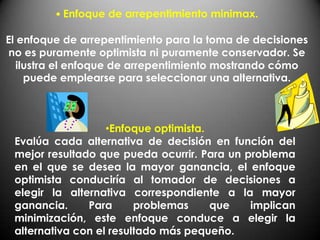 • Enfoque de arrepentimiento minimax.

El enfoque de arrepentimiento para la toma de decisiones
 no es puramente optimista ni puramente conservador. Se
   ilustra el enfoque de arrepentimiento mostrando cómo
     puede emplearse para seleccionar una alternativa.



                   •Enfoque optimista.
 Evalúa cada alternativa de decisión en función del
 mejor resultado que pueda ocurrir. Para un problema
 en el que se desea la mayor ganancia, el enfoque
 optimista conduciría al tomador de decisiones a
 elegir la alternativa correspondiente a la mayor
 ganancia.     Para      problemas     que   implican
 minimización, este enfoque conduce a elegir la
 alternativa con el resultado más pequeño.
 