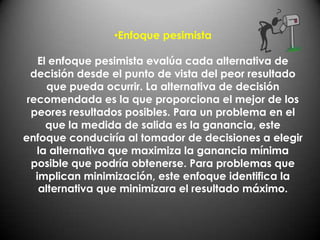 •Enfoque pesimista

    El enfoque pesimista evalúa cada alternativa de
  decisión desde el punto de vista del peor resultado
      que pueda ocurrir. La alternativa de decisión
 recomendada es la que proporciona el mejor de los
  peores resultados posibles. Para un problema en el
      que la medida de salida es la ganancia, este
enfoque conduciría al tomador de decisiones a elegir
   la alternativa que maximiza la ganancia mínima
  posible que podría obtenerse. Para problemas que
   implican minimización, este enfoque identifica la
    alternativa que minimizara el resultado máximo.
 