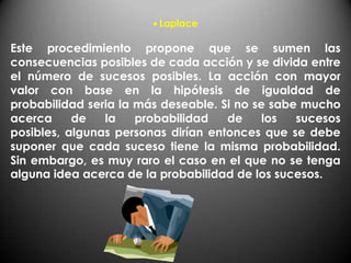 • Laplace

Este procedimiento propone que se sumen las
consecuencias posibles de cada acción y se divida entre
el número de sucesos posibles. La acción con mayor
valor con base en la hipótesis de igualdad de
probabilidad seria la más deseable. Si no se sabe mucho
acerca     de   la    probabilidad   de     los  sucesos
posibles, algunas personas dirían entonces que se debe
suponer que cada suceso tiene la misma probabilidad.
Sin embargo, es muy raro el caso en el que no se tenga
alguna idea acerca de la probabilidad de los sucesos.
 