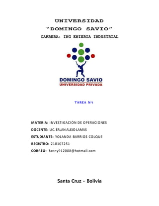 UNIVERSIDAD
“DOMINGO SAVIO”
CARRERA: ING ENIERIA INDUSTRIAL
TAREA N°1
MATERIA: INVESTIGACIÓN DE OPERACIONES
DOCENTE: LIC. ERLAN ALEJO LAMAS
ESTUDIANTE: YOLANDA BARRIOS COLQUE
REGISTRO: 210107251
CORREO: fanny912008@hotmail.com
Santa Cruz - Bolivia
 