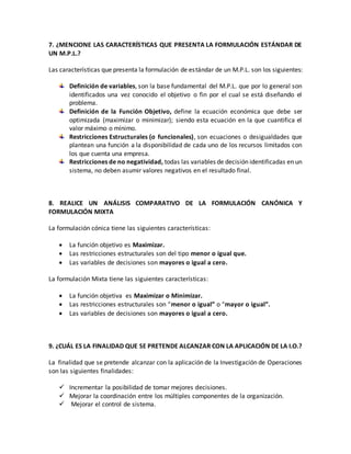 7. ¿MENCIONE LAS CARACTERÍSTICAS QUE PRESENTA LA FORMULACIÓN ESTÁNDAR DE
UN M.P.L.?
Las características que presenta la formulación de estándar de un M.P.L. son los siguientes:
Definición de variables, son la base fundamental del M.P.L. que por lo general son
identificados una vez conocido el objetivo o fin por el cual se está diseñando el
problema.
Definición de la Función Objetivo, define la ecuación económica que debe ser
optimizada (maximizar o minimizar); siendo esta ecuación en la que cuantifica el
valor máximo o mínimo.
Restricciones Estructurales (o funcionales), son ecuaciones o desigualdades que
plantean una función a la disponibilidad de cada uno de los recursos limitados con
los que cuenta una empresa.
Restricciones de no negatividad, todas las variables de decisión identificadas en un
sistema, no deben asumir valores negativos en el resultado final.
8. REALICE UN ANÁLISIS COMPARATIVO DE LA FORMULACIÓN CANÓNICA Y
FORMULACIÓN MIXTA
La formulación cónica tiene las siguientes características:
 La función objetivo es Maximizar.
 Las restricciones estructurales son del tipo menor o igual que.
 Las variables de decisiones son mayores o igual a cero.
La formulación Mixta tiene las siguientes características:
 La función objetiva es Maximizar o Minimizar.
 Las restricciones estructurales son “menor o igual” o “mayor o igual”.
 Las variables de decisiones son mayores o igual a cero.
9. ¿CUÁL ES LA FINALIDAD QUE SE PRETENDE ALCANZAR CON LA APLICACIÓN DE LA I.O.?
La finalidad que se pretende alcanzar con la aplicación de la Investigación de Operaciones
son las siguientes finalidades:
 Incrementar la posibilidad de tomar mejores decisiones.
 Mejorar la coordinación entre los múltiples componentes de la organización.
 Mejorar el control de sistema.
 