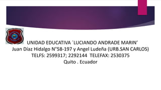UNIDAD EDUCATIVA ´LUCIANDO ANDRADE MARIN’
Juan Díaz Hidalgo N°58-197 y Angel Ludeña (URB.SAN CARLOS)
TELFS: 2599317; 2292144 TELEFAX: 2530375
Quito . Ecuador
 