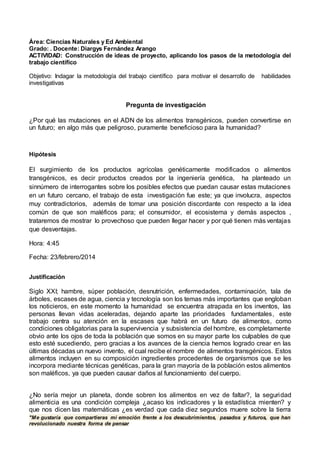 "Me gustaría que compartieras mi emoción frente a los descubrimientos, pasados y futuros, que han
revolucionado nuestra forma de pensar
Área: Ciencias Naturales y Ed Ambiental
Grado: . Docente: Diargys Fernández Arango
ACTIVIDAD: Construcción de ideas de proyecto, aplicando los pasos de la metodología del
trabajo científico
Objetivo: Indagar la metodología del trabajo científico para motivar el desarrollo de habilidades
investigativas
Pregunta de investigación
¿Por qué las mutaciones en el ADN de los alimentos transgénicos, pueden convertirse en
un futuro; en algo más que peligroso, puramente beneficioso para la humanidad?
Hipótesis
El surgimiento de los productos agrícolas genéticamente modificados o alimentos
transgénicos, es decir productos creados por la ingeniería genética, ha planteado un
sinnúmero de interrogantes sobre los posibles efectos que puedan causar estas mutaciones
en un futuro cercano, el trabajo de esta investigación fue este; ya que involucra, aspectos
muy contradictorios, además de tomar una posición discordante con respecto a la idea
común de que son maléficos para; el consumidor, el ecosistema y demás aspectos ,
trataremos de mostrar lo provechoso que pueden llegar hacer y por qué tienen más ventajas
que desventajas.
Hora: 4:45
Fecha: 23/febrero/2014
Justificación
Siglo XXI; hambre, súper población, desnutrición, enfermedades, contaminación, tala de
árboles, escases de agua, ciencia y tecnología son los temas más importantes que engloban
los noticieros, en este momento la humanidad se encuentra atrapada en los inventos, las
personas llevan vidas aceleradas, dejando aparte las prioridades fundamentales, este
trabajo centra su atención en la escases que habrá en un futuro de alimentos, como
condiciones obligatorias para la supervivencia y subsistencia del hombre, es completamente
obvio ante los ojos de toda la población que somos en su mayor parte los culpables de que
esto esté sucediendo, pero gracias a los avances de la ciencia hemos logrado crear en las
últimas décadas un nuevo invento, el cual recibe el nombre de alimentos transgénicos. Estos
alimentos incluyen en su composición ingredientes procedentes de organismos que se les
incorpora mediante técnicas genéticas, para la gran mayoría de la población estos alimentos
son maléficos, ya que pueden causar daños al funcionamiento del cuerpo.
¿No sería mejor un planeta, donde sobren los alimentos en vez de faltar?, la seguridad
alimenticia es una condición compleja ¿acaso los indicadores y la estadística mienten? y
que nos dicen las matemáticas ¿es verdad que cada diez segundos muere sobre la tierra
 