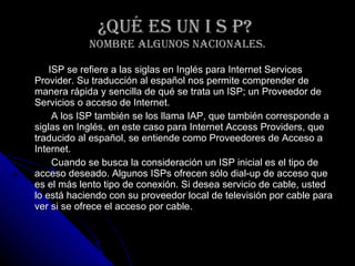 ¿Qué ES UN I S P?  nombre algunos nacionales. ISP se refiere a las siglas en Inglés para Internet Services Provider. Su traducción al español nos permite comprender de manera rápida y sencilla de qué se trata un ISP; un Proveedor de Servicios o acceso de Internet.  A los ISP también se los llama IAP, que también corresponde a siglas en Inglés, en este caso para Internet Access Providers, que traducido al español, se entiende como Proveedores de Acceso a Internet.  Cuando se busca la consideración un ISP inicial es el tipo de acceso deseado. Algunos ISPs ofrecen sólo dial-up de acceso que es el más lento tipo de conexión. Si desea servicio de cable, usted lo está haciendo con su proveedor local de televisión por cable para ver si se ofrece el acceso por cable.  