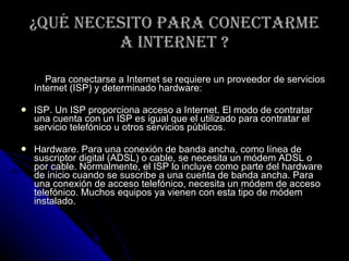 ¿Qué necesito para conectarme a Internet ? Para conectarse a Internet se requiere un proveedor de servicios Internet (ISP) y determinado hardware: ISP. Un ISP proporciona acceso a Internet. El modo de contratar una cuenta con un ISP es igual que el utilizado para contratar el servicio telefónico u otros servicios públicos. Hardware. Para una conexión de banda ancha, como línea de suscriptor digital (ADSL) o cable, se necesita un módem ADSL o por cable. Normalmente, el ISP lo incluye como parte del hardware de inicio cuando se suscribe a una cuenta de banda ancha. Para una conexión de acceso telefónico, necesita un módem de acceso telefónico. Muchos equipos ya vienen con esta tipo de módem instalado. 