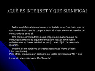 ¿Qué es Internet y que significa? Podemos definir a Internet como una  "red de redes" , es decir, una red que no sólo interconecta computadoras, sino que interconecta redes de computadoras entre sí .  U na red de computadoras es un conjunto de máquinas que se comunican a través de algún medio  (cable coaxial, fibra óptica, radiofrecuencia, líneas telefónicas, etc.)  con el objeto de compartir recursos. Internet es un acrónimo de  Interconectad Net Works  (Redes interconectadas). Para otros, Internet es un acrónimo del inglés  Internacional NET , que traducido al español sería  Red Mundial.   