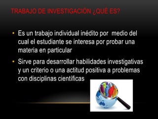 TRABAJO DE INVESTIGACIÓN ¿QUÉ ES?
• Es un trabajo individual inédito por medio del
cual el estudiante se interesa por probar una
materia en particular
• Sirve para desarrollar habilidades investigativas
y un criterio o una actitud positiva a problemas
con disciplinas científicas
 
