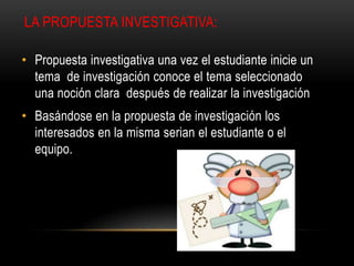 LA PROPUESTA INVESTIGATIVA:
• Propuesta investigativa una vez el estudiante inicie un
tema de investigación conoce el tema seleccionado
una noción clara después de realizar la investigación
• Basándose en la propuesta de investigación los
interesados en la misma serian el estudiante o el
equipo.
 