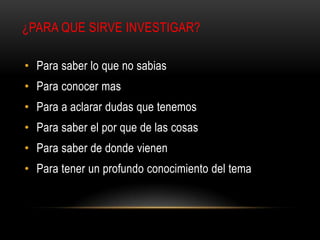 ¿PARA QUE SIRVE INVESTIGAR?
• Para saber lo que no sabias
• Para conocer mas
• Para a aclarar dudas que tenemos
• Para saber el por que de las cosas
• Para saber de donde vienen
• Para tener un profundo conocimiento del tema
 