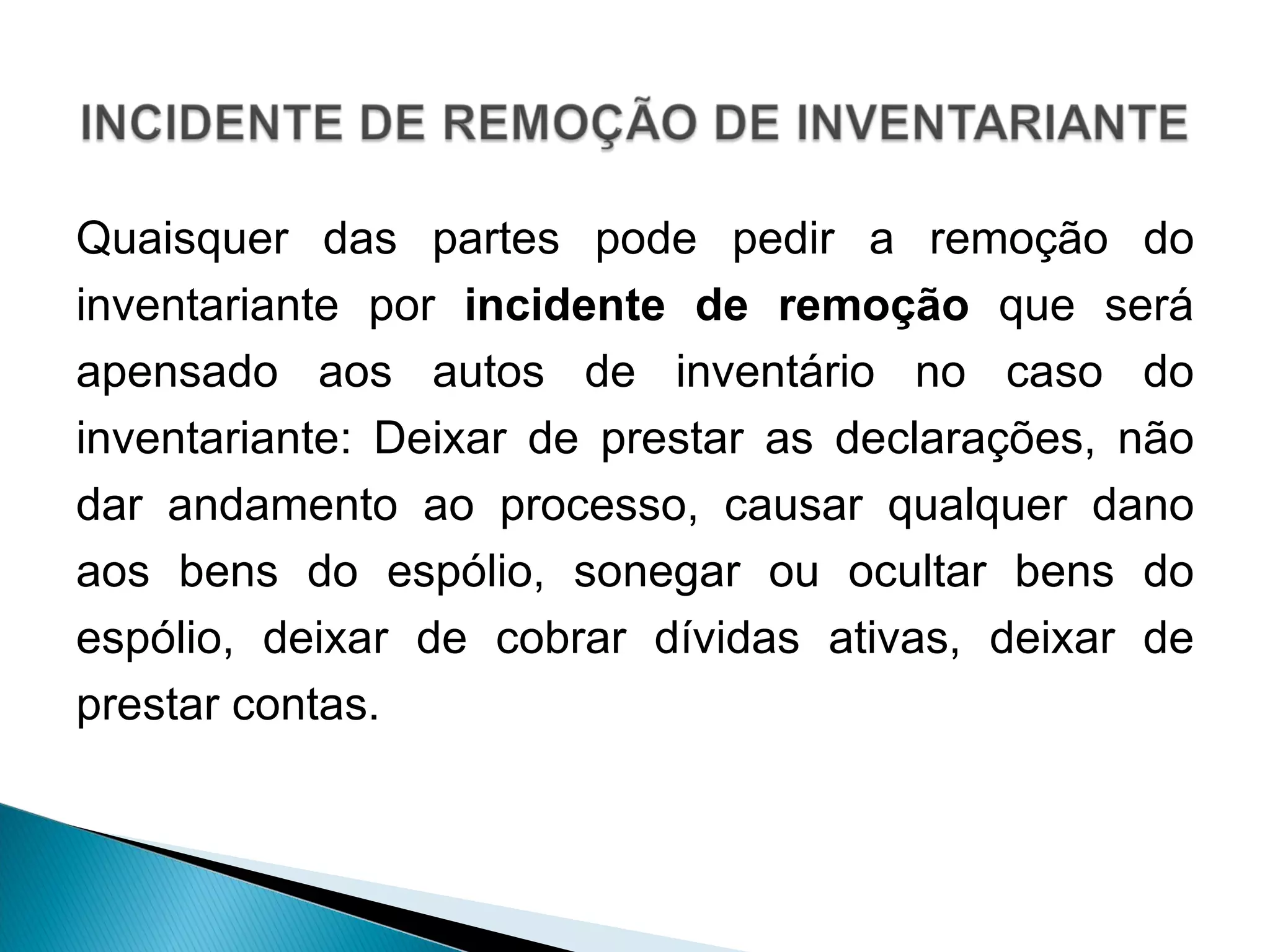 Quaisquer das partes pode pedir a remoção do inventariante por  incidente de remoção  que será apensado aos autos de inventário no caso do inventariante: Deixar de prestar as declarações, não dar andamento ao processo, causar qualquer dano aos bens do espólio, sonegar ou ocultar bens do espólio, deixar de cobrar dívidas ativas, deixar de prestar contas.  