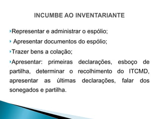 Representar e administrar o espólio; Apresentar documentos do espólio; Trazer bens a colação; Apresentar: primeiras declarações, esboço de partilha, determinar o recolhimento do ITCMD, apresentar as últimas declarações, falar dos sonegados e partilha. 