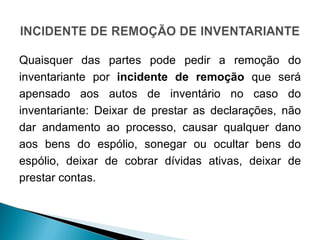 Quaisquer das partes pode pedir a remoção do inventariante por  incidente de remoção  que será apensado aos autos de inventário no caso do inventariante: Deixar de prestar as declarações, não dar andamento ao processo, causar qualquer dano aos bens do espólio, sonegar ou ocultar bens do espólio, deixar de cobrar dívidas ativas, deixar de prestar contas.  