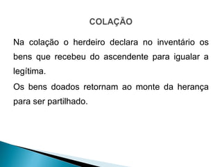 Na colação o herdeiro declara no inventário os bens que recebeu do ascendente para igualar a legítima. Os bens doados retornam ao monte da herança para ser partilhado.  