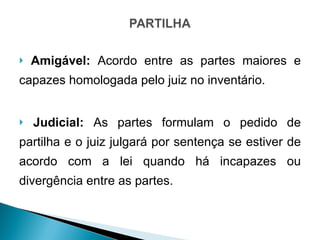 Amigável:  Acordo entre as partes maiores e capazes homologada pelo juiz no inventário. Judicial:  As partes formulam o pedido de partilha e o juiz julgará por sentença se estiver de acordo com a lei quando há incapazes ou divergência entre as partes. 