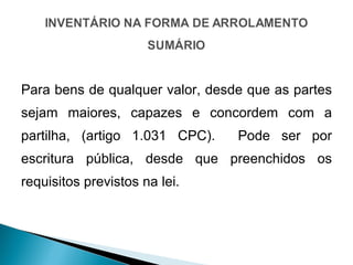 Para bens de qualquer valor, desde que as partes sejam maiores, capazes e concordem com a partilha, (artigo 1.031 CPC).  Pode ser por escritura pública, desde que preenchidos os requisitos previstos na lei. 