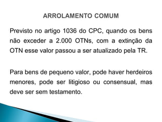 Previsto no artigo 1036 do CPC, quando os bens não exceder a 2.000 OTNs, com a extinção da OTN esse valor passou a ser atualizado pela TR. Para bens de pequeno valor, pode haver herdeiros menores, pode ser litigioso ou consensual, mas deve ser sem testamento. 
