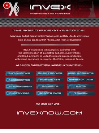 INVEX was formed in Los Angeles, California with
    the solely intention of promoting and licensing inventions
  of all kind, primarily in United States and on a second phase
will expand operations to countries like China, Japan and Europe.

 WE CURRENTLY OWN MORE THAN 40 INVENTIONS IN THIS CATEGORIES…




                   FOR MORE INFO VISIT…


 INVEXNOW.COM
 