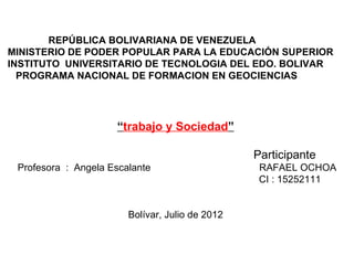 REPÚBLICA BOLIVARIANA DE VENEZUELA
MINISTERIO DE PODER POPULAR PARA LA EDUCACIÓN SUPERIOR
INSTITUTO UNIVERSITARIO DE TECNOLOGIA DEL EDO. BOLIVAR
  PROGRAMA NACIONAL DE FORMACION EN GEOCIENCIAS




                     “trabajo y Sociedad”

                                                 Participante
 Profesora : Angela Escalante                     RAFAEL OCHOA
                                                  CI : 15252111


                        Bolívar, Julio de 2012
 