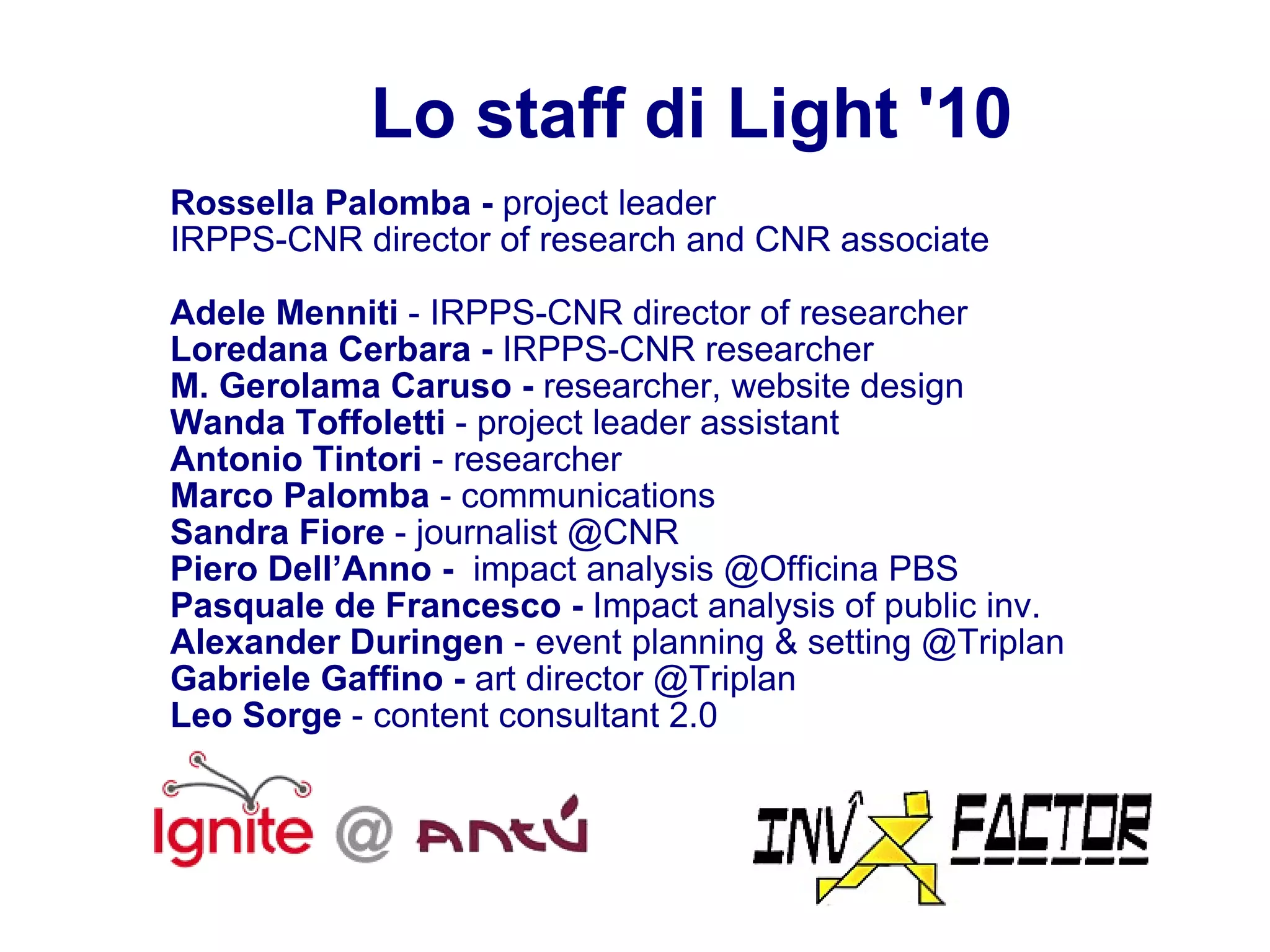 Lo staff di Light '10 Rossella Palomba -  project leader IRPPS-CNR director of research and CNR associate  Adele Menniti  -   IRPPS-CNR director of researcher Loredana Cerbara -  IRPPS-CNR researcher M. Gerolama Caruso -  researcher, website design Wanda Toffoletti  -   project leader assistant Antonio Tintori  -   researcher Marco Palomba  - communications Sandra Fiore  - journalist @CNR Piero Dell’Anno -  impact analysis @Officina PBS Pasquale de Francesco -  Impact analysis of public inv. Alexander Duringen  - event planning & setting @Triplan Gabriele Gaffino -  art director @Triplan Leo Sorge  - content consultant 2.0 