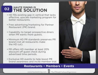 02 THE SOLUTION HAUTE DINING IS 
• HD fills existing gap in vertical that lacks 
effective, upscale marketing program for 
better restaurants. 
• Free advertising/marketing for Partner 
Restaurant (PR) brand. 
• Capability to target prospective diners 
when PR wants more guests. 
• Minimum HD PR standards preserves PR 
brand (not all restaurants make 
the HD cut). 
• PR offers HD member at least 20% 
discount off guest check during 
advertised time periods. 
• Exclusive HD events to help boost PR 
brand awareness and incite member trial. 
Restaurants • Members • Events 
www.hautedining.com 
 