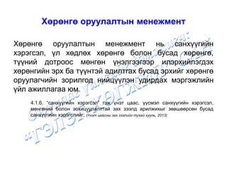 Хөрөнгө оруулалтын менежмент
Хөрөнгө оруулалтын менежмент нь санхүүгийн
хэрэгсэл, үл хөдлөх хөрөнгө болон бусад хөрөнгө,
түүний дотроос мөнгөн үнэлгээгээр илэрхийлэгдэх
хөрөнгийн эрх ба түүнтэй адилтгах бусад эрхийг хөрөнгө
оруулагчийн зорилгод нийцүүлэн удирдах мэргэжлийн
үйл ажиллагаа юм.
4.1.6. “санхүүгийн хэрэгсэл” гэж үнэт цаас, үүсмэл санхүүгийн хэрэгсэл,
мөнгөний болон зохицуулалттай зах зээлд арилжихыг зөвшөөрсөн бусад
санхүүгийн хэрэгслийг; (Үнэт цаасны зах зээлийн тухай хууль, 2013)
 