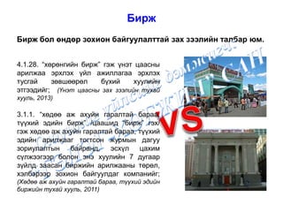 Бирж
Бирж бол өндөр зохион байгуулалттай зах зээлийн талбар юм.
4.1.28. “хөрөнгийн бирж” гэж үнэт цаасны
арилжаа эрхлэх үйл ажиллагаа эрхлэх
тусгай зөвшөөрөл бүхий хуулийн
этгээдийг; (Үнэт цаасны зах зээлийн тухай
хууль, 2013)
3.1.1. “хөдөө аж ахуйн гаралтай бараа,
түүхий эдийн бирж” /цаашид “бирж” гэх/
гэж хөдөө аж ахуйн гаралтай бараа, түүхий
эдийн арилжааг тогтсон журмын дагуу
зориулалтын байранд, эсхүл цахим
сүлжээгээр болон энэ хуулийн 7 дугаар
зүйлд заасан биржийн арилжааны төрөл,
хэлбэрээр зохион байгуулдаг компанийг;
(Хөдөө аж ахуйн гаралтай бараа, түүхий эдийн
биржийн тухай хууль, 2011)
 