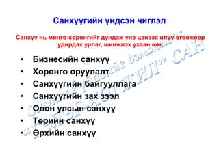 • Бизнесийн санхүү
• Хөрөнгө оруулалт
• Санхүүгийн байгууллага
• Санхүүгийн зах зээл
• Олон улсын санхүү
• Төрийн санхүү
• Өрхийн санхүү
Санхүүгийн үндсэн чиглэл
Санхүү нь мөнгө-хөрөнгийг дундаж үнэ цэнээс илүү өгөөжөөр
удирдах урлаг, шинжлэх ухаан юм.
 