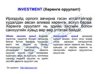 INVESTMENT (Хөрөнгө оруулалт)
Ирээдүйд орлого авчирна гэсэн итгэлтэйгээр
худалдан авсан аливаа хөрөнгө, эсхүл бараа.
Хөрөнгө оруулалт нь эдийн засгийн болон
санхүүгийн хувьд өөр өөр утгатай байдаг.
Эх сурвалж: http://glossary.mn
Эдийн засгийн хувьд өнөөдөр
хэрэглэж чадахгүй боловч ирээдүйд
баялаг бүтээх барааны худалдан
авалт юм. Жишээ нь: бараа,
бүтээгдэхүүн үйлдвэрлэж буй
үйлдвэрийн барилгад хөрөнгө
оруулах, машин тоног төхөөрөмж
худалдан авах, их сургууль, коллежид
сурахад хөрөнгө оруулах нь эдийн
засгийн хөрөнгө оруулалт юм.
Санхүүгийн хувьд ирээдүйд
орлого авчрах, эсхүл илүү өндөр
үнээр зарагдах магадлалтай
худалдан авсан хөрөнгө юм. Бонд,
хувьцаа, үл хөдлөх хөрөнгө нь
санхүүгийн хөрөнгө оруулалтын
жишээ юм.
 