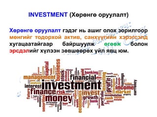 INVESTMENT (Хөрөнгө оруулалт)
Хөрөнгө оруулалт гэдэг нь ашиг олох зорилгоор
мөнгийг тодорхой актив, санхүүгийн хэрэгсэлд
хугацаатайгаар байршуулж өгөөж болон
эрсдэлийг хүлээн зөвшөөрөх үйл явц юм.
 