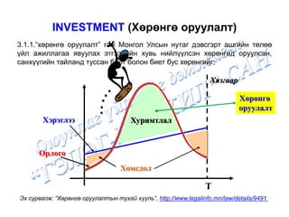 INVESTMENT (Хөрөнгө оруулалт)
3.1.1.“хөрөнгө оруулалт” гэж Монгол Улсын нутаг дэвсгэрт ашгийн төлөө
үйл ажиллагаа явуулах этгээдийн хувь нийлүүлсэн хөрөнгөд оруулсан,
санхүүгийн тайланд туссан биет болон биет бус хөрөнгийг;
Эх сурвалж: “Хөрөнгө оруулалтын тухай хууль”, http://www.legalinfo.mn/law/details/9491
Хязгаар
T
Хэрэглээ
Орлого
Хомсдол
Хуримтлал
Хөрөнгө
оруулалт
 