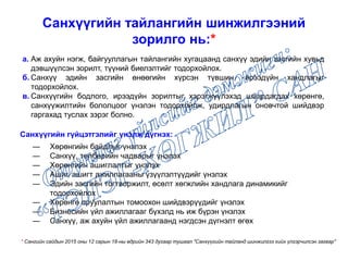 Санхүүгийн тайлангийн шинжилгээний
зорилго нь:*
а. Аж ахуйн нэгж, байгууллагын тайлангийн хугацаанд санхүү эдийн засгийн хувьд
дэвшүүлсэн зорилт, түүний биелэлтийг тодорхойлох.
б. Санхүү эдийн засгийн өнөөгийн хүрсэн түвшин, ирээдүйн хандлагыг
тодорхойлох.
в. Санхүүгийн бодлого, ирээдүйн зорилтыг хэрэгжүүлэхэд шаардагдах хөрөнгө,
санхүүжилтийн бололцоог үнэлэн тодорхойлж, удирдлагын оновчтой шийдвэр
гаргахад туслах зэрэг болно.
― Хөрөнгийн байдлыг үнэлэх
― Санхүү, төлбөрийн чадварыг үнэлэх
― Хөрөнгийн ашиглалтыг үнэлэх
― Ашиг, ашигт ажиллагааны үзүүлэлтүүдийг үнэлэх
― Эдийн засгийн тогтворжилт, өсөлт хөгжлийн хандлага динамикийг
тодорхойлох
― Хөрөнгө оруулалтын томоохон шийдвэрүүдийг үнэлэх
― Бизнесийн үйл ажиллагааг бүхэлд нь иж бүрэн үнэлэх
― Санхүү, аж ахуйн үйл ажиллагаанд нэгдсэн дүгнэлт өгөх
Санхүүгийн гүйцэтгэлийг үнэлж дүгнэх:
* Сангийн сайдын 2015 оны 12 сарын 18-ны өдрийн 343 дугаар тушаал "Санхүүгийн тайланд шинжилгээ хийх үлгэрчилсэн загвар"
 