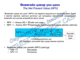 Өнөөгийн цэвэр үнэ цэнэ
The Net Present Value (NPV)
• NPV = –Анхны ХО + ЗЗ-ийн үнэ цэнэ
• NPV = – Анхны ХО+ PV(ирээдүйн хүлээгдэж буй цэвэр мөнгөн гүйлгээ)
r: хямдруулалтын хүү
CF: ирээдүйн хүлээгдэж буй цэвэр мөнгөн гүйлгээ
• Өнөөгийн цэвэр үнэ цэнийн (NPV) шалгуур:
– NPV > 0 Зөвшөөрөх.
– NPV < 0 Татгалзах.

T
0=t
t
t
T
1=t
t
t
0
r)+(1
CF
=
r)+(1
CF
+CF-=NPV
“Өнөөгийн цэвэр үнэ цэнэ” (NPV) гэж хөрөнгө оруулалтын ирээдүйд гарах бүхий
л мөнгөн зарлага, орлогын урсгалыг цаг хугацааны өөрчлөлтийг хамааруулан
өнөөгийн үнэ цэнээр илэрхийлэх аргыг хэлнэ.
Хүүгийн
хүчин
зүйл
 