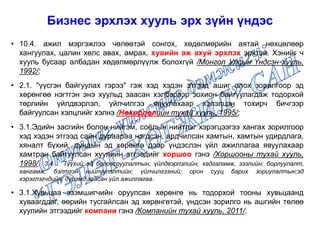• 10.4. ажил мэргэжлээ чөлөөтэй сонгох, хөдөлмөрийн аятай нөхцөлөөр
хангуулах, цалин хөлс авах, амрах, хувийн аж ахуй эрхлэх эрхтэй. Хэнийг ч
хууль бусаар албадан хөдөлмөрлүүлж болохгүй /Монгол Улсын Үндсэн хууль,
1992/;
• 2.1. "үүсгэн байгуулах гэрээ" гэж хэд хэдэн этгээд ашиг олох зорилгоор эд
хөрөнгөө нэгтгэн энэ хуульд заасан хэлбэрээр зохион байгуулагдаж тодорхой
төрлийн үйлдвэрлэл, үйлчилгээ явуулахаар хэлэлцэн тохирч бичгээр
байгуулсан хэлцлийг хэлнэ /Нөхөрлөлийн тухай хууль, 1995/;
• 3.1.Эдийн засгийн болон нийгэм, соёлын нийтлэг хэрэгцээгээ хангах зорилгоор
хэд хэдэн этгээд сайн дураараа нэгдсэн, ардчилсан хамтын, хамтын удирдлага,
хяналт бүхий, дундын эд хөрөнгө дээр үндэслэн үйл ажиллагаа явуулахаар
хамтран байгуулсан хуулийн этгээдийг хоршоо гэнэ /Хоршооны тухай хууль,
1998/. 3.4.... Түүхий эд боловсруулалтын; үйлдвэрлэлийн; хадгаламж, зээлийн; борлуулалт,
хангамж, бэлтгэн нийлүүлэлтийн; үйлчилгээний; орон сууц барих зориулалтын;эд
хэрэглэгчдийн; дүрэмд заасан үйл ажиллагаа.
• 3.1.Хувьцаа эзэмшигчийн оруулсан хөрөнгө нь тодорхой тооны хувьцаанд
хуваагддаг, өөрийн тусгайлсан эд хөрөнгөтэй, үндсэн зорилго нь ашгийн төлөө
хуулийн этгээдийг компани гэнэ /Компанийн тухай хууль, 2011/.
Бизнес эрхлэх хууль эрх зүйн үндэс
 