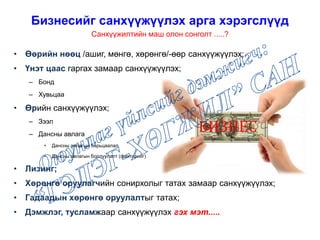 • Өөрийн нөөц /ашиг, мөнгө, хөрөнгө/-өөр санхүүжүүлэх;
• Үнэт цаас гаргах замаар санхүүжүүлэх;
– Бонд
– Хувьцаа
• Өрийн санхүүжүүлэх;
– Зээл
– Дансны авлага
• Дансны авлагын барьцаалал
• Дансны авлагын борлуулалт (факторинг)
• Лизинг;
• Хөрөнгө оруулагчийн сонирхолыг татах замаар санхүүжүүлэх;
• Гадаадын хөрөнгө оруулалтыг татах;
• Дэмжлэг, тусламжаар санхүүжүүлэх гэх мэт.....
Бизнесийг санхүүжүүлэх арга хэрэгслүүд
Санхүүжилтийн маш олон сонголт .....?
БИЗНЕС
 