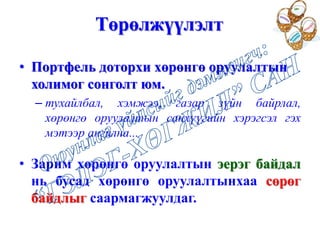 Төрөлжүүлэлт
• Портфель доторхи хөрөнгө оруулалтын
холимог сонголт юм.
– тухайлбал, хэмжээ, газар зүйн байрлал,
хөрөнгө оруулалтын санхүүгийн хэрэгсэл гэх
мэтээр ангилна...
• Зарим хөрөнгө оруулалтын эерэг байдал
нь бусад хөрөнгө оруулалтынхаа сөрөг
байдлыг саармагжуулдаг.
 