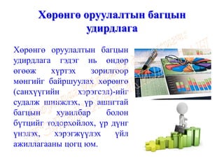 Хөрөнгө оруулалтын багцын
удирдлага
Хөрөнгө оруулалтын багцын
удирдлага гэдэг нь өндөр
өгөөж хүртэх зорилгоор
мөнгийг байршуулах хөрөнгө
(санхүүгийн хэрэгсэл)-ийг
судалж шинжлэх, үр ашигтай
багцын хувилбар болон
бүтцийг тодорхойлох, үр дүнг
үнэлэх, хэрэгжүүлэх үйл
ажиллагааны цогц юм.
 