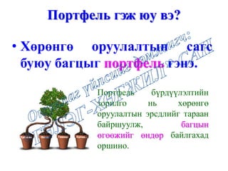 Портфель гэж юу вэ?
• Хөрөнгө оруулалтын сагс
буюу багцыг портфель гэнэ.
Портфель бүрдүүлэлтийн
зорилго нь хөрөнгө
оруулалтын эрсдлийг тараан
байршуулж, багцын
өгөөжийг өндөр байлгахад
оршино.
Хувьцаа Бонд Таваар Бусад...
 