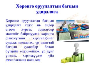 Хөрөнгө оруулалтын багцын
удирдлага
Хөрөнгө оруулалтын багцын
удирдлага гэдэг нь өндөр
өгөөж хүртэх зорилгоор
мөнгийг байршуулах хөрөнгө
(санхүүгийн хэрэгсэл)-ийг
судалж шинжлэх, үр ашигтай
багцын хувилбар болон
бүтцийг тодорхойлох, үр дүнг
үнэлэх, хэрэгжүүлэх үйл
ажиллагааны цогц юм.
 