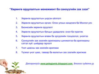 “Хөрөнгө оруулалтын менежмент ба санхүүгийн зах зээл”
1. Хөрөнгө оруулалтын үндсэн ойлголт
2. Хөрөнгө оруулалтын орчин: Олон улсын хандлага ба Монгол улс
3. Бизнесийн хөрөнгө оруулалт
4. Хөрөнгө оруулалтын багцын удирдлага: онол ба практик
5. Хөрөнгө оруулалтын өгөөж ба эрсдэлийн тооцоолол, үнэлгээ
6. Санхүүгийн зах зээлийн арилжааны шинжилгээ ба арилжааны
сэтгэл зүй: шийдвэр гаргалт
7. Үнэт цаасны зах зээлийн арилжаа
8. Үүсмэл үнэт цаас, таваар ба валютын зах зээлийн арилжаа
Дэлгэрэнгүйг www.gelegjamts.blogspot.com блогоос судална уу.
 