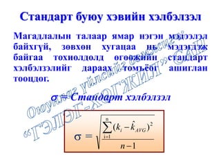 Магадлалын талаар ямар нэгэн мэдээлэл
байхгүй, зөвхөн хугацаа нь мэдэгдэж
байгаа тохиолдолд өгөөжийн стандарт
хэлбэлзэлийг дараах томъёог ашиглан
тооцдог.
Стандарт буюу хэвийн хэлбэлзэл
 =
1
)ˆ(
n
1i
2


n
kk AVGi
 = Стандарт хэлбэлзэл
 