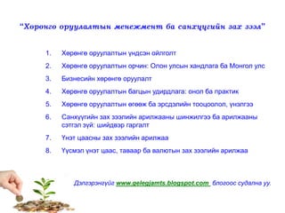 “Хөрөнгө оруулалтын менежмент ба санхүүгийн зах зээл”
1. Хөрөнгө оруулалтын үндсэн ойлголт
2. Хөрөнгө оруулалтын орчин: Олон улсын хандлага ба Монгол улс
3. Бизнесийн хөрөнгө оруулалт
4. Хөрөнгө оруулалтын багцын удирдлага: онол ба практик
5. Хөрөнгө оруулалтын өгөөж ба эрсдэлийн тооцоолол, үнэлгээ
6. Санхүүгийн зах зээлийн арилжааны шинжилгээ ба арилжааны
сэтгэл зүй: шийдвэр гаргалт
7. Үнэт цаасны зах зээлийн арилжаа
8. Үүсмэл үнэт цаас, таваар ба валютын зах зээлийн арилжаа
Дэлгэрэнгүйг www.gelegjamts.blogspot.com блогоос судална уу.
 