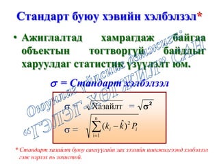 Стандарт буюу хэвийн хэлбэлзэл*
• Ажиглалтад хамрагдаж байгаа
объектын тогтворгүй байдлыг
харуулдаг статистик үзүүлэлт юм.
σ = =
σ =
Хазайлт 2
σ
∑=
−
n
1i
2
)ˆ( ii Pkk
σ = Стандарт хэлбэлзэл
* Стандарт хазайлт буюу санхүүгийн зах зээлийн шинжилгээнд хэлбэлзэл
гэж нэрлэх нь зохистой.
 