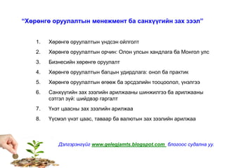 “Хөрөнгө оруулалтын менежмент ба санхүүгийн зах зээл”
1. Хөрөнгө оруулалтын үндсэн ойлголт
2. Хөрөнгө оруулалтын орчин: Олон улсын хандлага ба Монгол улс
3. Бизнесийн хөрөнгө оруулалт
4. Хөрөнгө оруулалтын багцын удирдлага: онол ба практик
5. Хөрөнгө оруулалтын өгөөж ба эрсдэлийн тооцоолол, үнэлгээ
6. Санхүүгийн зах зээлийн арилжааны шинжилгээ ба арилжааны
сэтгэл зүй: шийдвэр гаргалт
7. Үнэт цаасны зах зээлийн арилжаа
8. Үүсмэл үнэт цаас, таваар ба валютын зах зээлийн арилжаа
Дэлгэрэнгүйг www.gelegjamts.blogspot.com блогоос судална уу.
 