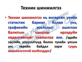 Техник шинжилгээ
• Техник шинжилгээ нь өнгөрсөн үеийн
статистик баримт болон үнэ,
графикийн хослолыг ашиглан
Валютын ханшны ирээдүйн
хөдөлгөөнийг таамаглах юм. /эдийн
засгийн үзүүлэлтүүд болон тухайн улсын
улс төрийн байдал зэрэг суурь
шинжилгээтэй холбогддог/
 