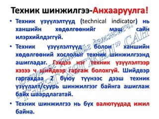 Техник шинжилгээ-Анхааруулга!
• Техник үзүүлэлтүүд (technical indicator) нь
ханшийн хөдөлгөөнийг маш сайн
илэрхийлдэггүй.
• Техник үзүүлэлтүүд болон ханшийн
хөдөлгөөний хослолыг техник шинжилгээнд
ашигладаг. Гэхдээ нэг техник үзүүлэлтээр
хэзээ ч шийдвэр гаргаж болохгүй. Шийдвэр
гаргахдаа 2 буюу түүнээс дээш техник
үзүүлэлт/суурь шинжилгээг байнга ашиглаж
байх шаардлагатай.
• Техник шинжилгээ нь бүх валютуудад ижил
байна.
 
