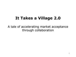 It Takes a Village 2.0
A tale of accelerating market acceptance
through collaboration
1
 
