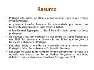 Resumo
• Portugal não aderiu ao Bloqueio Continental e por isso a França
  invadiu Portugal.
• A primeira invasão francesa foi comandada por Junot que
  facilmente chegou com as suas tropas a Lisboa.
• A família real fugiu para o Brasil levando muita gente da Corte
  portuguesa.
• Os Ingleses ajudaram Portugal na luta contra as tropas francesas e
  em 1808 foi assinada a Convenção de Sintra que forçava os
  franceses a abandonar Portugal.
• Em 1809 Soult, a mando de Napoleão, volta a tentar invadir
  Portugal e falha. Foi a chamada 2.ª Invasão Francesa.
• Em 1810 Massena tenta também invadir novamente Portugal e é
  travado nas Linhas de Torres Vedras forçando o abandono
  definitivo das suas tropas na invasão a Portugal em 1811.
 