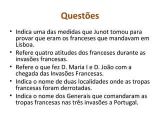 Questões
• Indica uma das medidas que Junot tomou para
  provar que eram os franceses que mandavam em
  Lisboa.
• Refere quatro atitudes dos franceses durante as
  invasões francesas.
• Refere o que fez D. Maria I e D. João com a
  chegada das Invasões Francesas.
• Indica o nome de duas localidades onde as tropas
  francesas foram derrotadas.
• Indica o nome dos Generais que comandaram as
  tropas francesas nas três invasões a Portugal.
 
