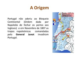 A Origem

Portugal não aderiu ao Bloqueio
Continental (Ordem dada por
Napoleão de fechar os portos aos
Ingleses) e em Novembro de 1807 as
tropas napoleónicas   comandadas
pelo General Junot invadiram
Portugal.
 